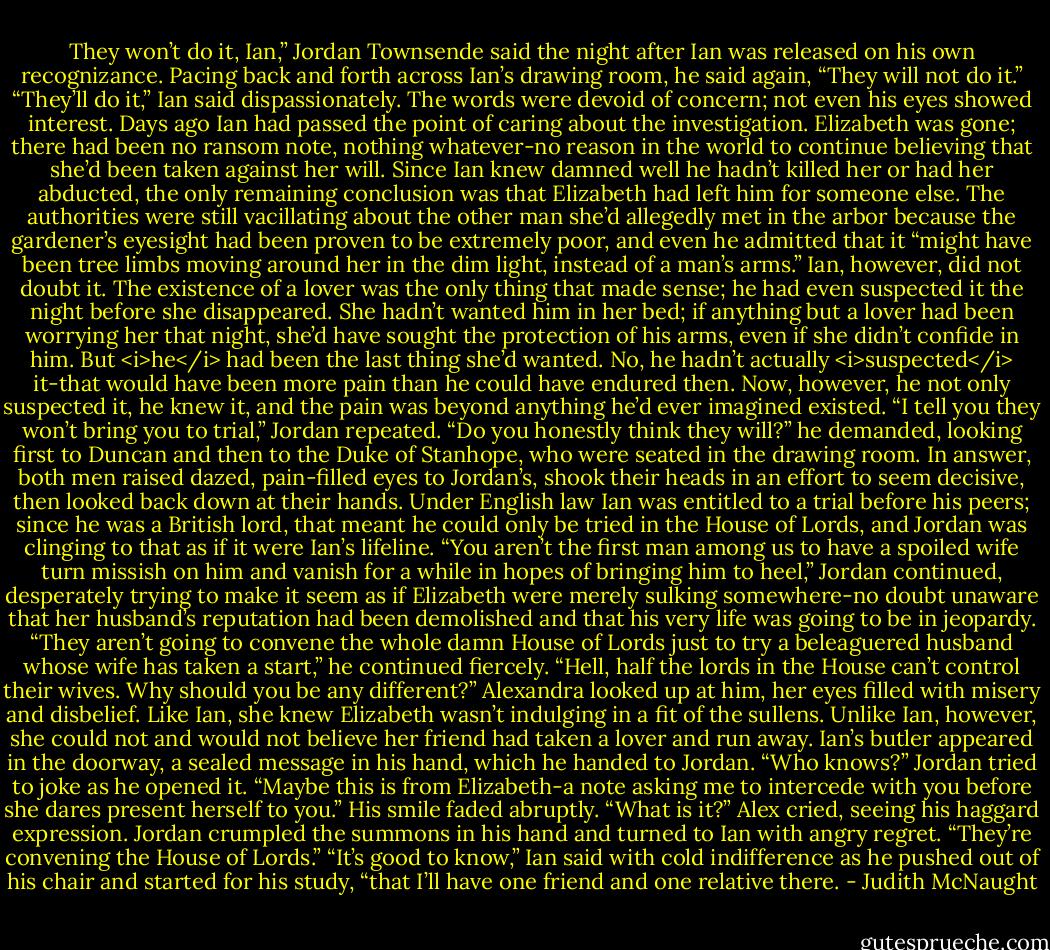 They won’t do it, Ian,” Jordan Townsende said the night after Ian was released on his own recognizance. Pacing back and forth across Ian’s drawing room, he said again, “They will not do it.”<br />“They’ll do it,” Ian said dispassionately. The words were devoid of concern; not even his eyes showed interest. Days ago Ian had passed the point of caring about the investigation. Elizabeth was gone; there had been no ransom note, nothing whatever-no reason in the world to continue believing that she’d been taken against her will. Since Ian knew damned well he hadn’t killed her or had her abducted, the only remaining conclusion was that Elizabeth had left him for someone else.<br />The authorities were still vacillating about the other man she’d allegedly met in the arbor because the gardener’s eyesight had been proven to be extremely poor, and even he admitted that it “might have been tree limbs moving around her in the dim light, instead of a man’s arms.” Ian, however, did not doubt it. The existence of a lover was the only thing that made sense; he had even suspected it the night before she disappeared. She hadn’t wanted him in her bed; if anything but a lover had been worrying her that night, she’d have sought the protection of his arms, even if she didn’t confide in him. But <i>he</i> had been the last thing she’d wanted.<br />No, he hadn’t actually <i>suspected</i> it-that would have been more pain than he could have endured then. Now, however, he not only suspected it, he knew it, and the pain was beyond anything he’d ever imagined existed.<br />“I tell you they won’t bring you to trial,” Jordan repeated. “Do you honestly think they will?” he demanded, looking first to Duncan and then to the Duke of Stanhope, who were seated in the drawing room. In answer, both men raised dazed, pain-filled eyes to Jordan’s, shook their heads in an effort to seem decisive, then looked back down at their hands.<br />Under English law Ian was entitled to a trial before his peers; since he was a British lord, that meant he could only be tried in the House of Lords, and Jordan was clinging to that as if it were Ian’s lifeline.<br />“You aren’t the first man among us to have a spoiled wife turn missish on him and vanish for a while in hopes of bringing him to heel,” Jordan continued, desperately trying to make it seem as if Elizabeth were merely sulking somewhere-no doubt unaware that her husband’s reputation had been demolished and that his very life was going to be in jeopardy. “They aren’t going to convene the whole damn House of Lords just to try a beleaguered husband whose wife has taken a start,” he continued fiercely. “Hell, half the lords in the House can’t control their wives. Why should you be any different?”<br />Alexandra looked up at him, her eyes filled with misery and disbelief. Like Ian, she knew Elizabeth wasn’t indulging in a fit of the sullens. Unlike Ian, however, she could not and would not believe her friend had taken a lover and run away.<br />Ian’s butler appeared in the doorway, a sealed message in his hand, which he handed to Jordan. “Who knows?” Jordan tried to joke as he opened it. “Maybe this is from Elizabeth-a note asking me to intercede with you before she dares present herself to you.”<br />His smile faded abruptly.<br />“What is it?” Alex cried, seeing his haggard expression.<br />Jordan crumpled the summons in his hand and turned to Ian with angry regret. “They’re convening the House of Lords.”<br />“It’s good to know,” Ian said with cold indifference as he pushed out of his chair and started for his study, “that I’ll have one friend and one relative there. - Judith McNaught