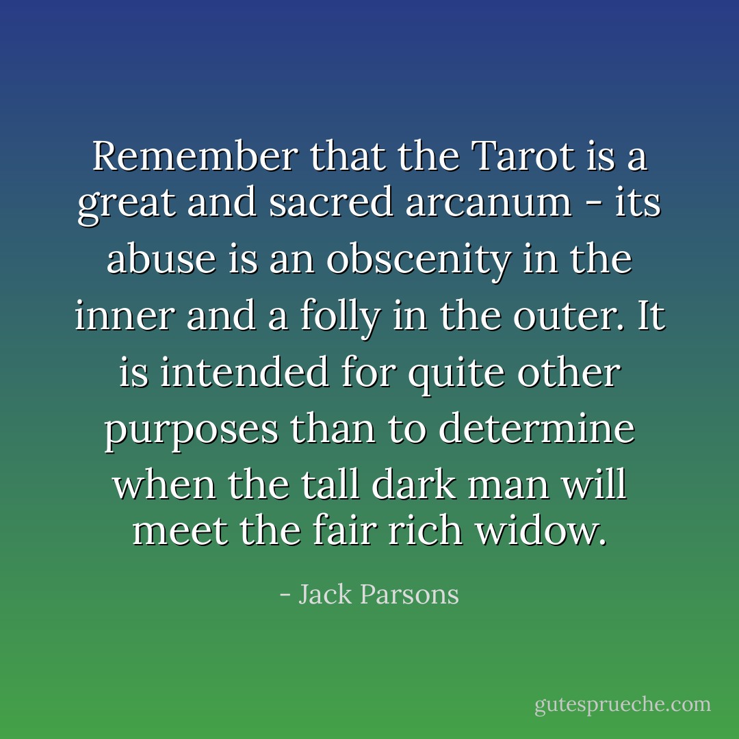 Remember that the Tarot is a great and sacred arcanum - its abuse is an obscenity in the inner and a folly in the outer. It is intended for quite other purposes than to determine when the tall dark man will meet the fair rich widow. - Jack Parsons