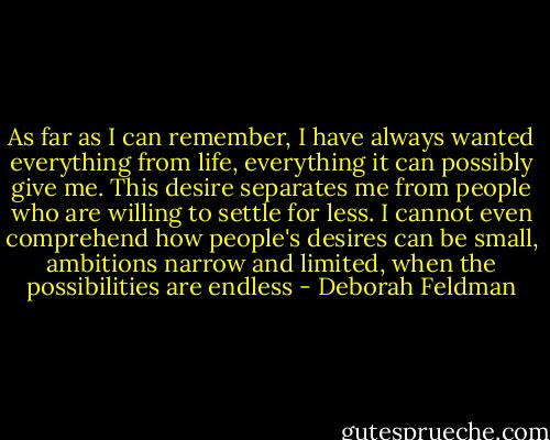 As far as I can remember, I have always wanted everything from life, everything it can possibly give me. This desire separates me from people who are willing to settle for less. I cannot even comprehend how people's desires can be small, ambitions narrow and limited, when the possibilities are endless - Deborah Feldman