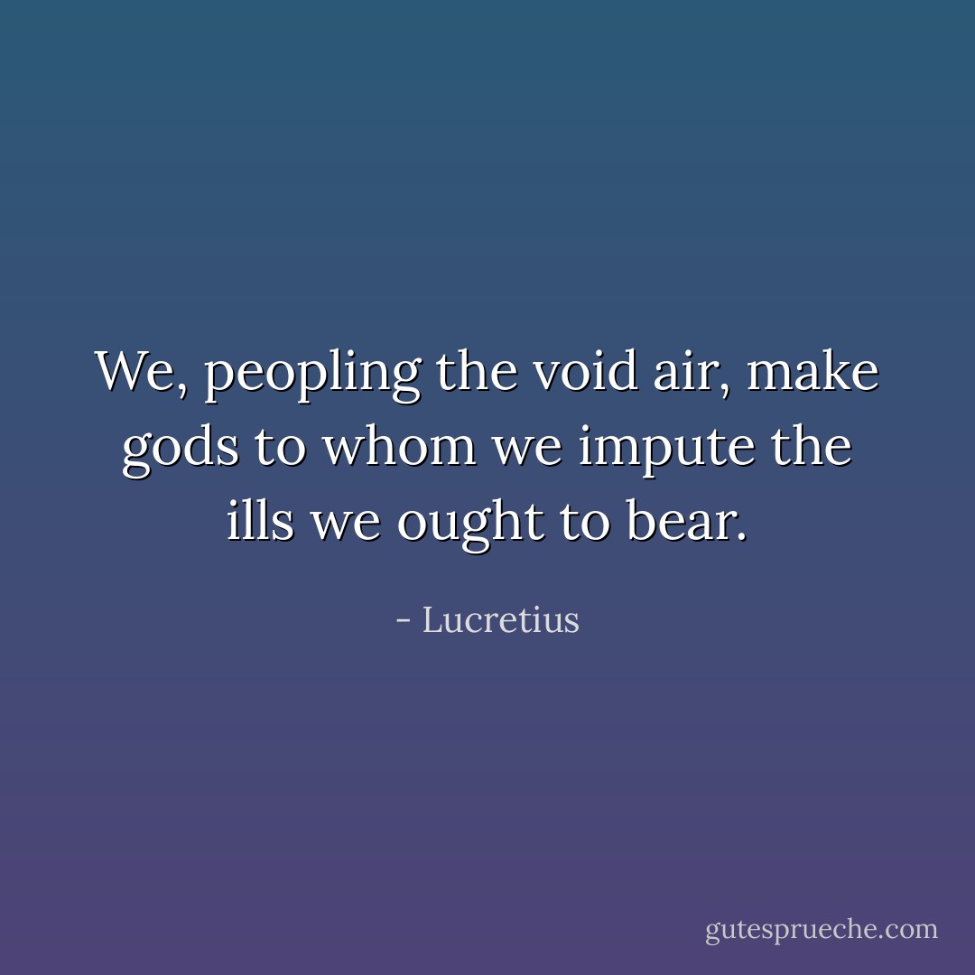 We, peopling the void air, make gods to whom we impute the ills we ought to bear. - Lucretius