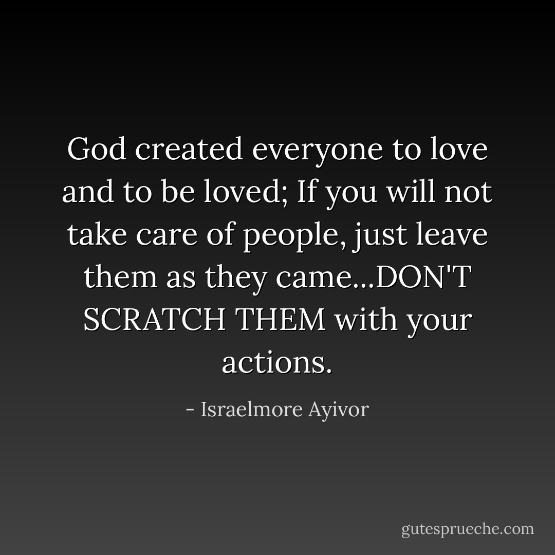 God created everyone to love and to be loved; If you will not take care of people, just leave them as they came...DON'T SCRATCH THEM with your actions. - Israelmore Ayivor