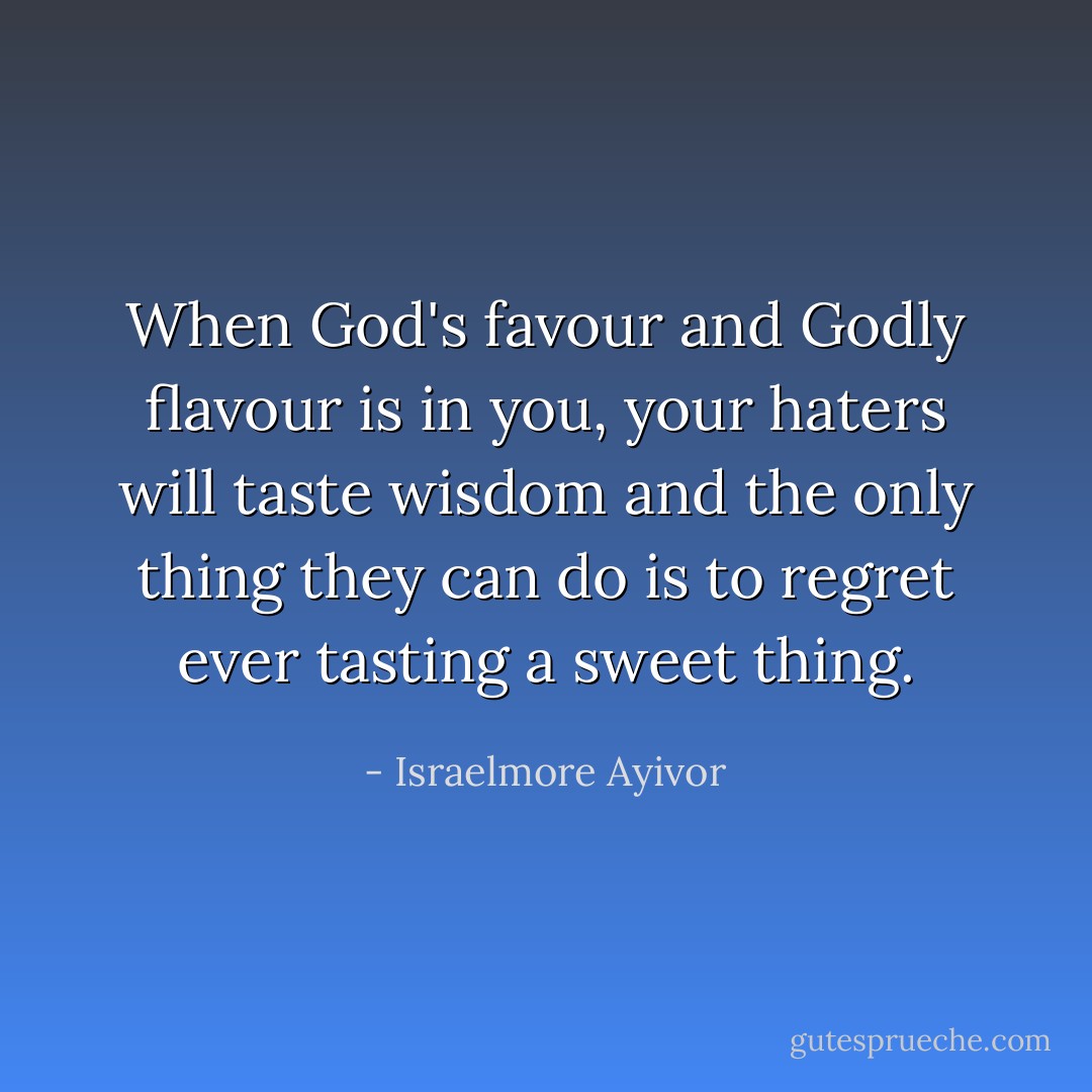 When God's favour and Godly flavour is in you, your haters will taste wisdom and the only thing they can do is to regret ever tasting a sweet thing. - Israelmore Ayivor