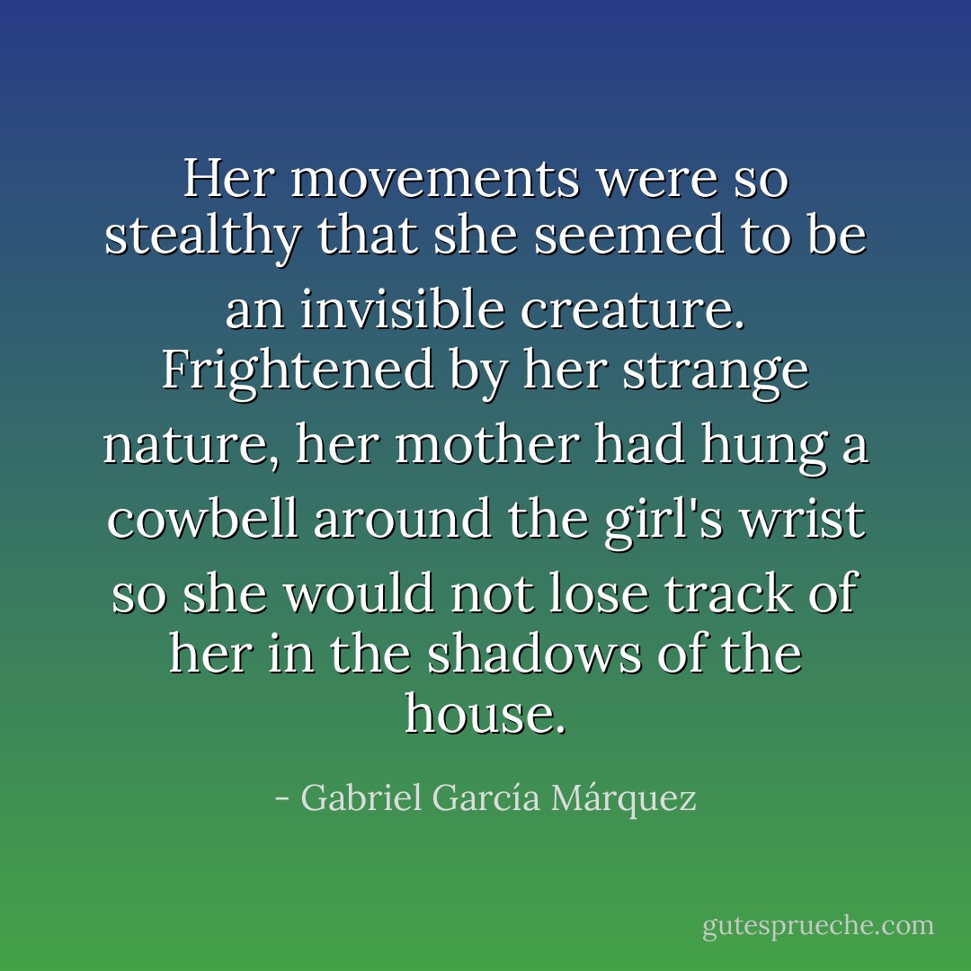 Her movements were so stealthy that she seemed to be an invisible creature. Frightened by her strange nature, her mother had hung a cowbell around the girl's wrist so she would not lose track of her in the shadows of the house. - Gabriel García Márquez
