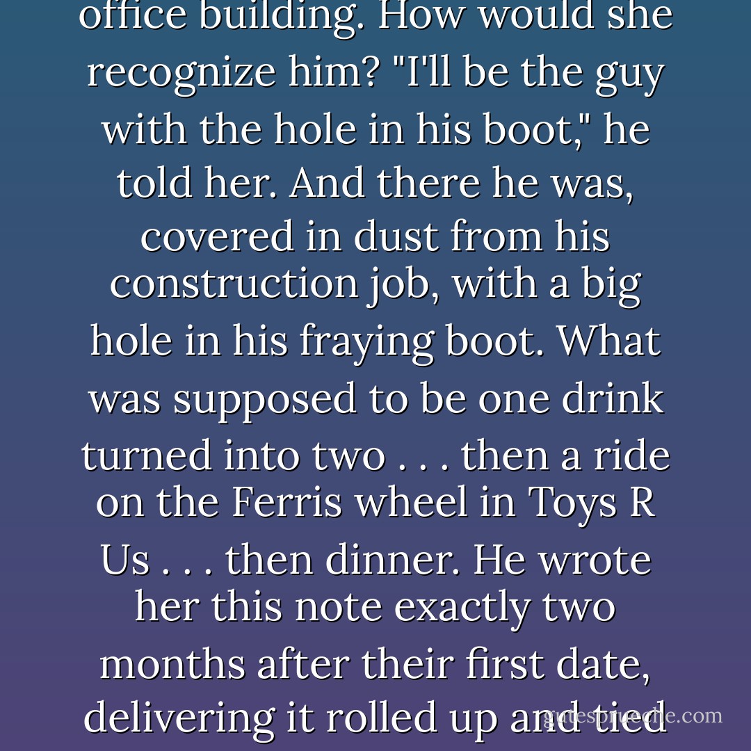 It was another blind date; this time her uncle had set her up. The plan: Meet outside of her fancy Midtown Manhattan office building. How would she recognize him? "I'll be the guy with the hole<br />in his boot," he told her. And there he was,<br />covered in dust from his construction job, with a<br />big hole in his fraying boot. What was supposed to be one drink turned into two . . . then a ride on the Ferris wheel in Toys R Us . . . then dinner. He wrote her this note exactly two months after their first date, delivering it rolled up and tied with a string, along with two red roses. They were married in July 2006.<br />(return - Bill Shapiro