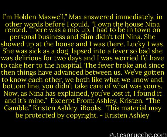 I’m Holden Maxwell,” Max answered immediately, in other words before I could. “I own the house Nina rented. There was a mix up, I had to be in town on personal business and Slim didn’t tell Nina. She showed up at the house and I was there. Lucky I was. She was sick as a dog, lapsed into a fever so bad she was delirious for two days and I was worried I’d have to take her to the hospital. The fever broke and since then things have advanced between us. We’ve gotten to know each other, we both like what we know and, bottom line, you didn’t take care of what was yours. Now, as Nina has explained, you’ve lost it, I found it and it’s mine.”<br /><br />Excerpt From: Ashley, Kristen. “The Gamble.” Kristen Ashley. iBooks. <br />This material may be protected by copyright. - Kristen Ashley