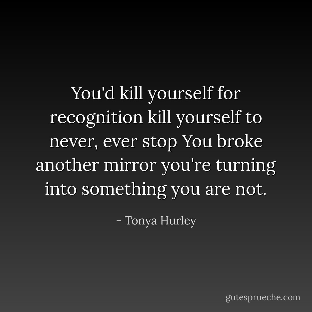 You'd kill yourself for recognition<br />kill yourself to never, ever stop<br />You broke another mirror<br />you're turning into something you are not. - Tonya Hurley