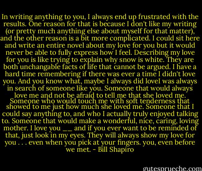 In writing anything to you, I always<br />end up frustrated with the results. One<br />reason for that is because I don't like my writing (or pretty much anything else<br />about myself for that matter), and the<br />other reason is a bit more complicated. I could sit here and write an entire novel about my love for you but it would<br />never be able to fully express how I feel. Describing my love for you is like trying to explain why snow is white. They are both unchangable facts of life that cannot be argued. I have a hard time remembering if there was ever a time I didn't love you. And you know what, maybe I always did loveI was always in search of someone like you. Someone that would always love me and not be afraid to tell me that she loved me. Someone who would touch me with soft tenderness that showed to me just how much she loved me. Someone that I could say anything to, and who I actually truly enjoyed talking to. Someone that would make a wonderful, nice, caring, loving mother. I love you __ and if you ever want to be reminded of that, just look in my eyes. They will always show my love for you . . . even when you pick at your fingers. you, even before we met. - Bill Shapiro