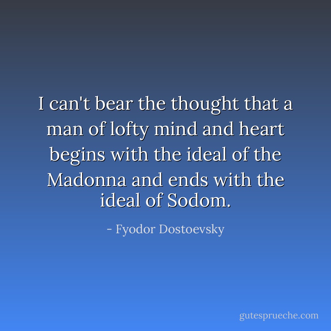 I can't bear the thought that a man of lofty mind and heart begins with the ideal of the Madonna and ends with the ideal of Sodom. - Fyodor Dostoevsky