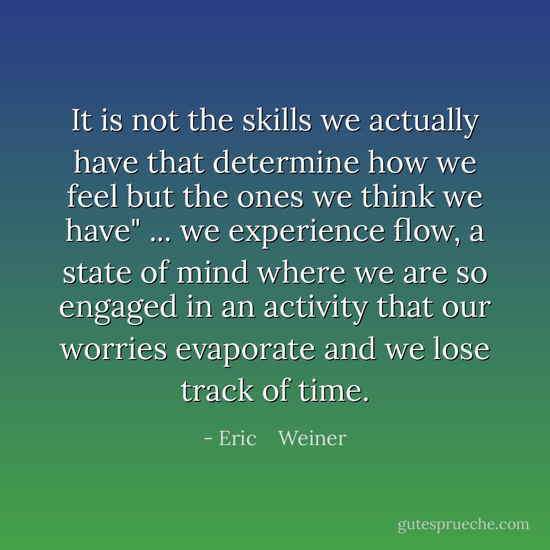 It is not the skills we actually have that determine how we feel but the ones we think we have" ... we experience flow, a state of mind where we are so engaged in an activity that our worries evaporate and we lose track of time. - Eric    Weiner