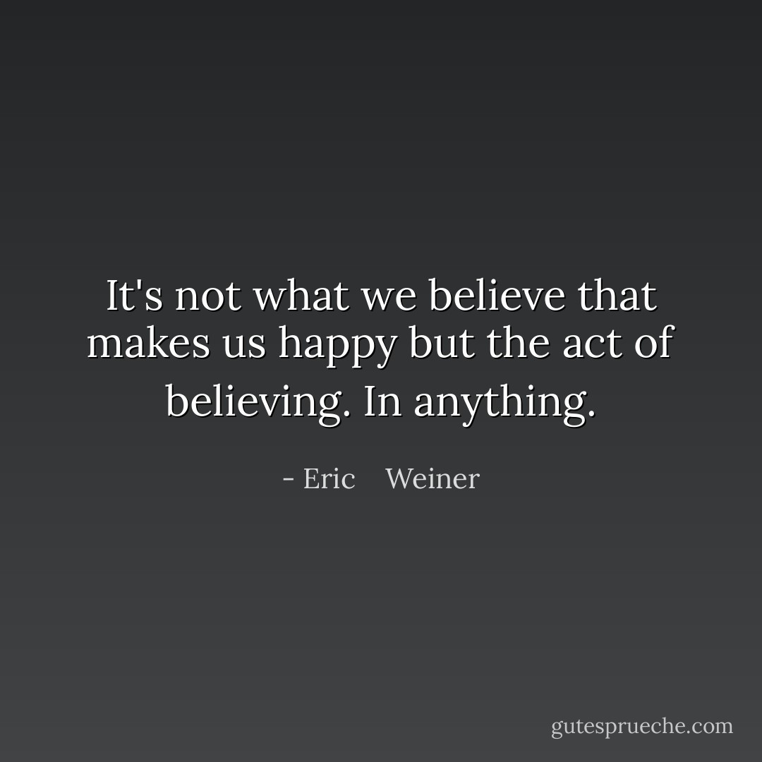It's not what we believe that makes us happy but the act of believing. In anything. - Eric    Weiner