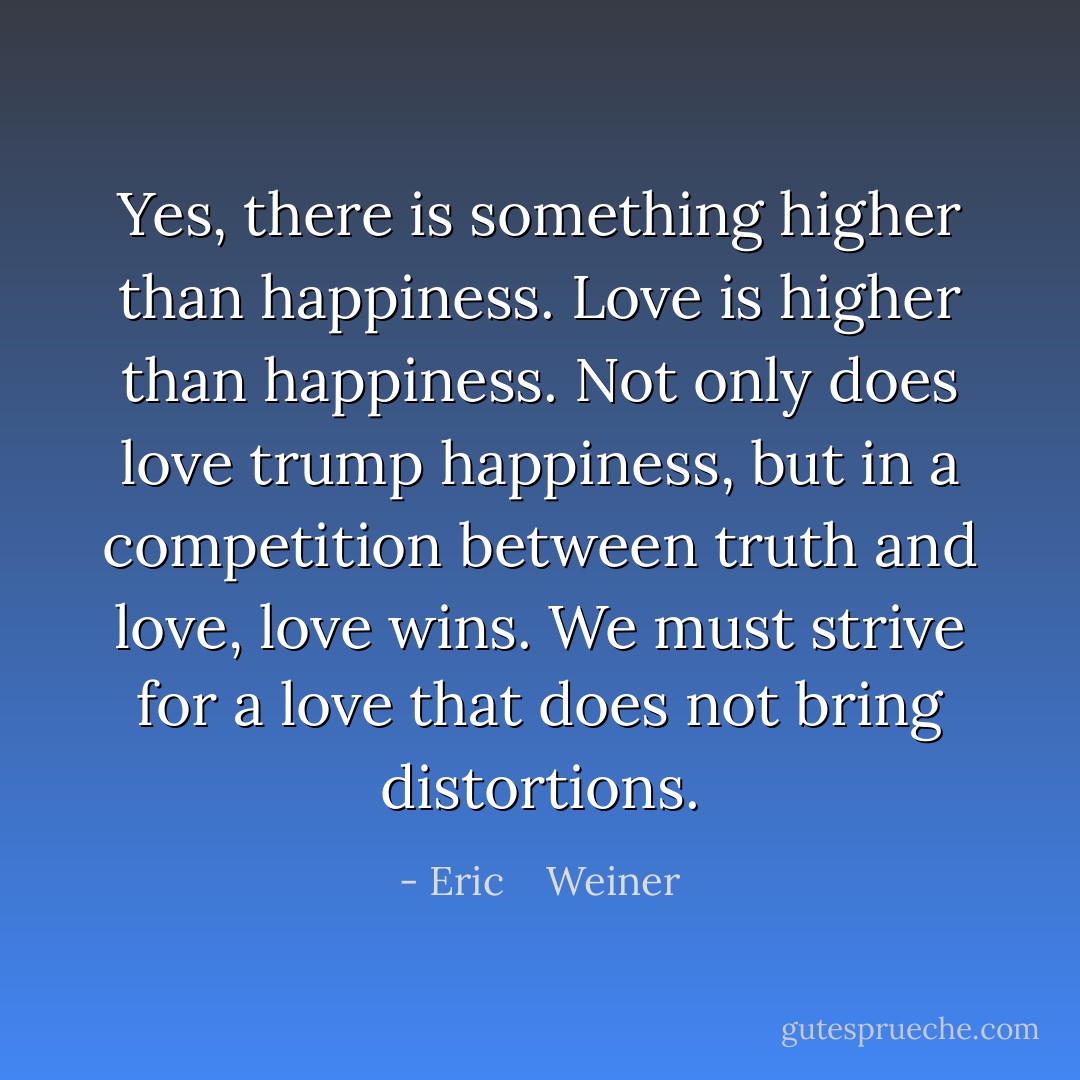 Yes, there is something higher than happiness. Love is higher than happiness. Not only does love trump happiness, but in a competition between truth and love, love wins. We must strive for a love that does not bring distortions. - Eric    Weiner
