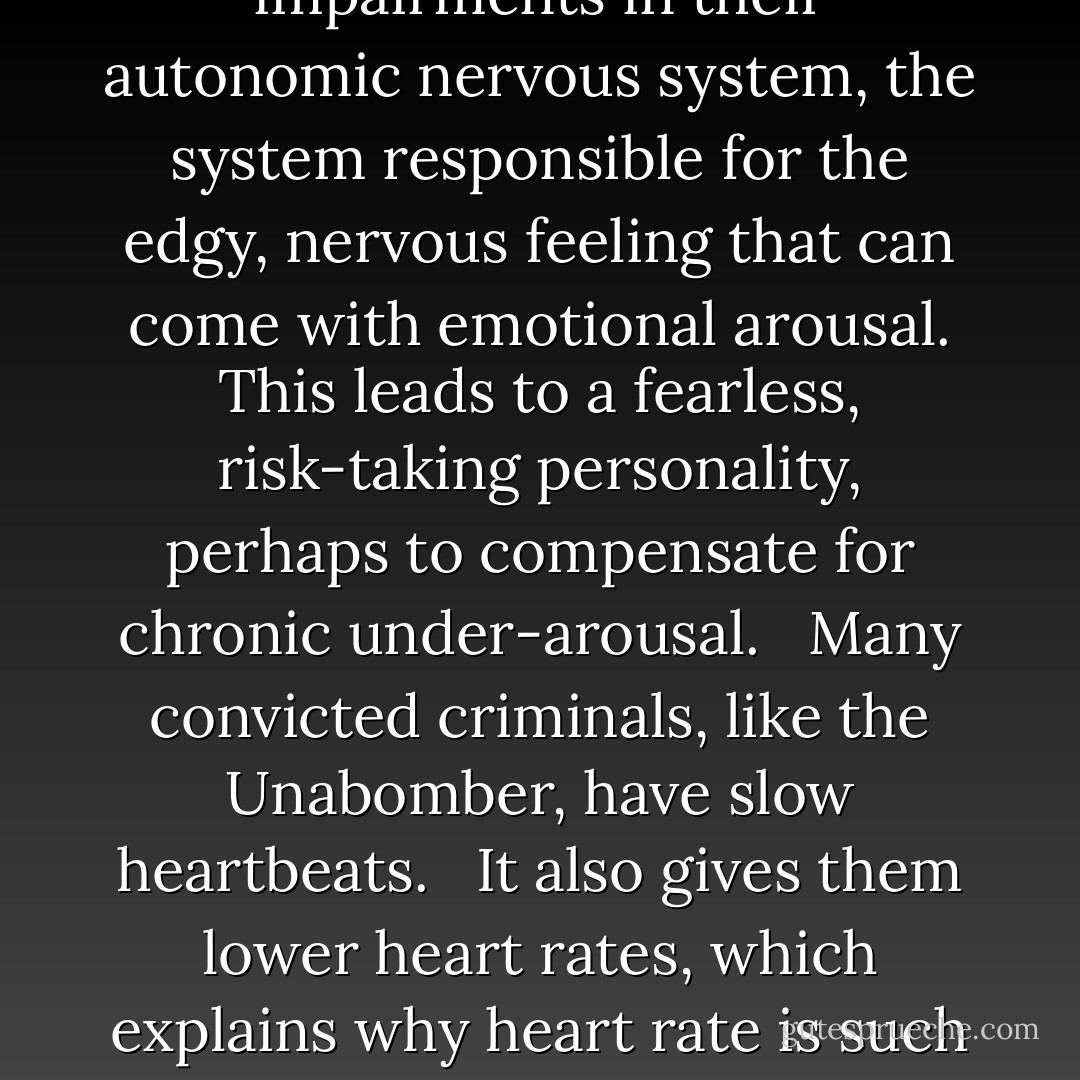 Genetics, accidents of birth or events in early childhood have left criminals' brains and bodies with measurable flaws predisposing them to committing assault, murder and other antisocial acts. .... <br /><br />Many offenders also have impairments in their autonomic nervous system, the system responsible for the edgy, nervous feeling that can come with emotional arousal. This leads to a fearless, risk-taking personality, perhaps to compensate for chronic under-arousal. <br /><br />Many convicted criminals, like the Unabomber, have slow heartbeats. <br /><br />It also gives them lower heart rates, which explains why heart rate is such a good predictor of criminal tendencies. The Unabomber, Ted Kaczynski, for example, had a resting heart rate of just 54 beats per minute, which put him in the bottom 3 per cent of the population. - Adrian Raine