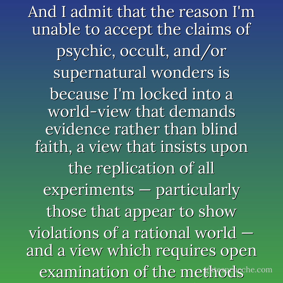 Yes, I'm a materialist. I'm willing to be shown wrong, but that has not happened — yet. And I admit that the reason I'm unable to accept the claims of psychic, occult, and/or supernatural wonders is because I'm locked into a world-view that demands evidence rather than blind faith, a view that insists upon the replication of all experiments — particularly those that appear to show violations of a rational world — and a view which requires open examination of the methods used to carry out those experiments. - James Randi