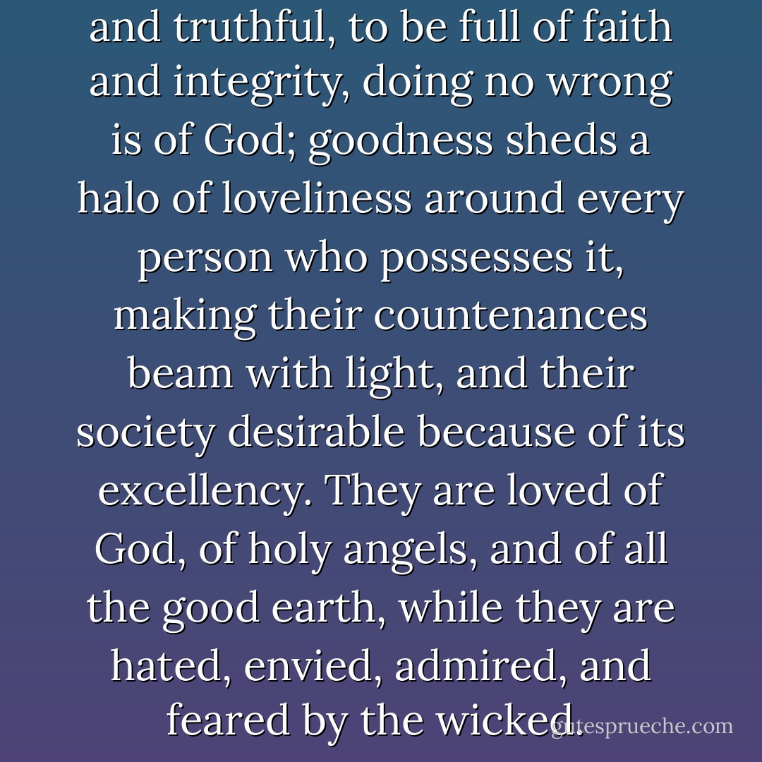 To be gentle and kind, modest and truthful, to be full of faith and integrity, doing no wrong is of God; goodness sheds a halo of loveliness around every person who possesses it, making their countenances beam with light, and their society desirable because of its excellency. They are loved of God, of holy angels, and of all the good earth, while they are hated, envied, admired, and feared by the wicked.  - Brigham Young