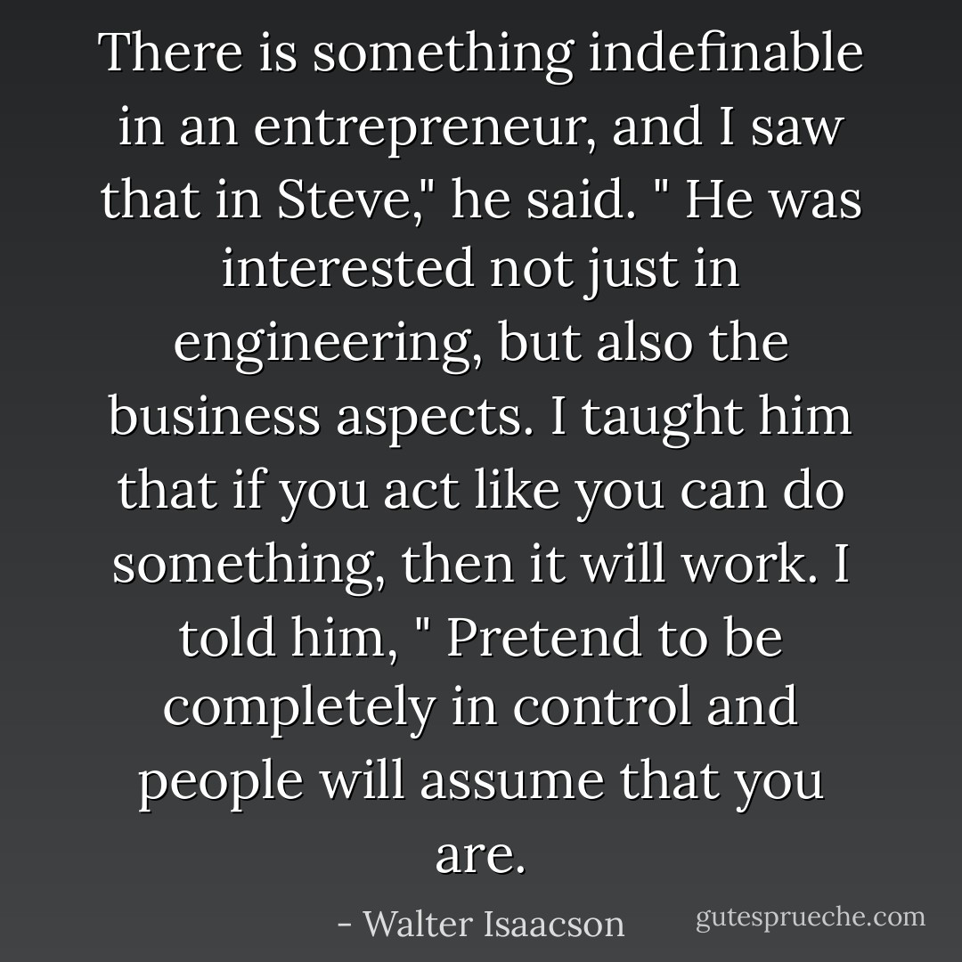 There is something indefinable in an entrepreneur, and I saw that in Steve," he said. " He was interested not just in engineering, but also the business aspects. I taught him that if you act like you can do something, then it will work. I told him, " Pretend to be completely in control and people will assume that you are. - Walter Isaacson