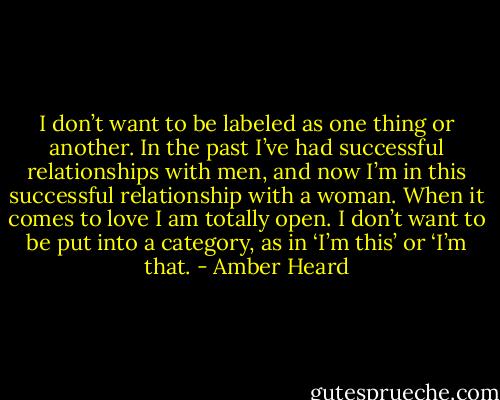 I don’t want to be labeled as one thing or another. In the past I’ve had successful relationships with men, and now I’m in this successful relationship with a woman. When it comes to love I am totally open. I don’t want to be put into a category, as in ‘I’m this’ or ‘I’m that. - Amber Heard