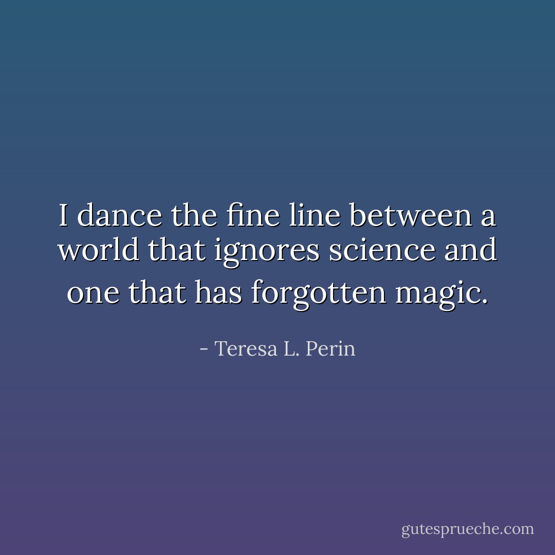 I dance the fine line between a world that ignores science and one that has forgotten magic. - Teresa L. Perin