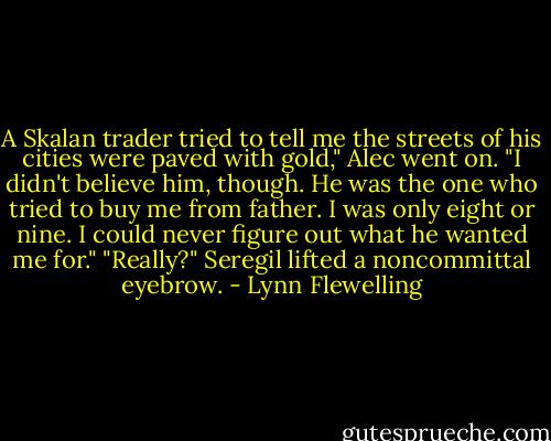 A Skalan trader tried to tell me the streets of his cities were paved with gold," Alec went on. "I didn't believe him, though. He was the one who tried to buy me from father. I was only eight or nine. I could never figure out what he wanted me for."<br />"Really?" Seregil lifted a noncommittal eyebrow. - Lynn Flewelling