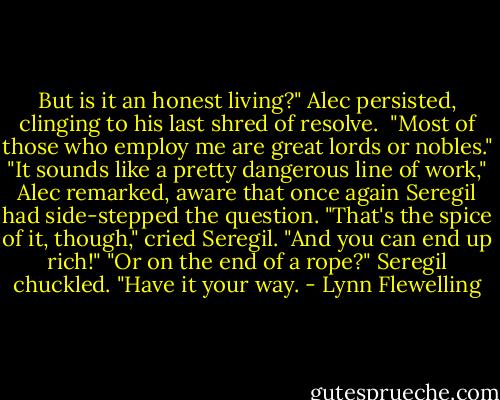 But is it an honest living?" Alec persisted, clinging to his last shred of resolve. <br />"Most of those who employ me are great lords or nobles."<br />"It sounds like a pretty dangerous line of work," Alec remarked, aware that once again Seregil had side-stepped the question.<br />"That's the spice of it, though," cried Seregil. "And you can end up rich!"<br />"Or on the end of a rope?"<br />Seregil chuckled. "Have it your way. - Lynn Flewelling