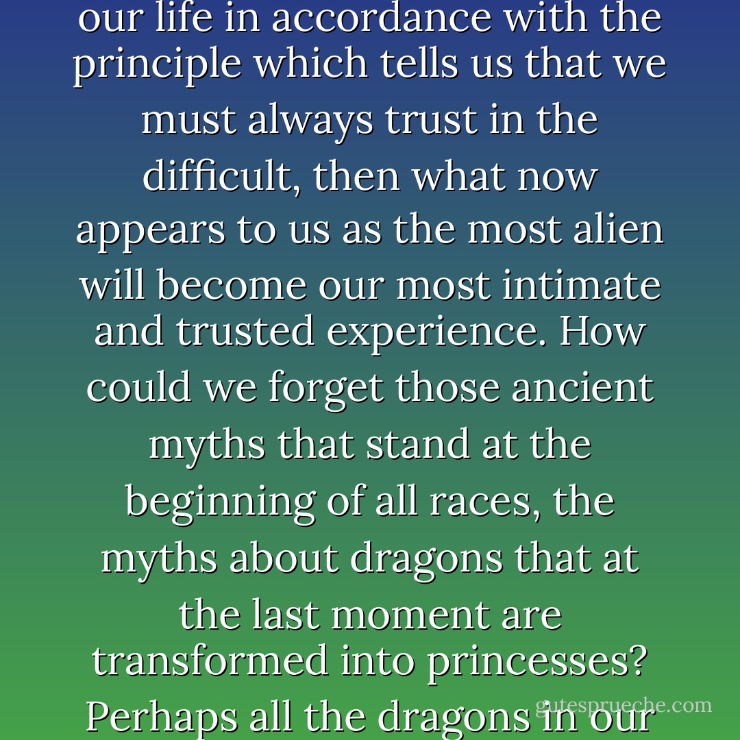 We have no reason to harbor any mistrust against our world, for it is not against us. If it has terrors, they are our terrors; if it has abysses, these abysses belong to us; if there are dangers, we must try to love them. And if only we arrange our life in accordance with the principle which tells us that we must always trust in the difficult, then what now appears to us as the most alien will become our most intimate and trusted experience. How could we forget those ancient myths that stand at the beginning of all races, the myths about dragons that at the last moment are transformed into princesses? Perhaps all the dragons in our lives are princesses who are only waiting to see us act, just once, with beauty and courage. Perhaps everything that frightens us is, in its deepest essence, something helpless that wants our love. - Rainer Maria Rilke