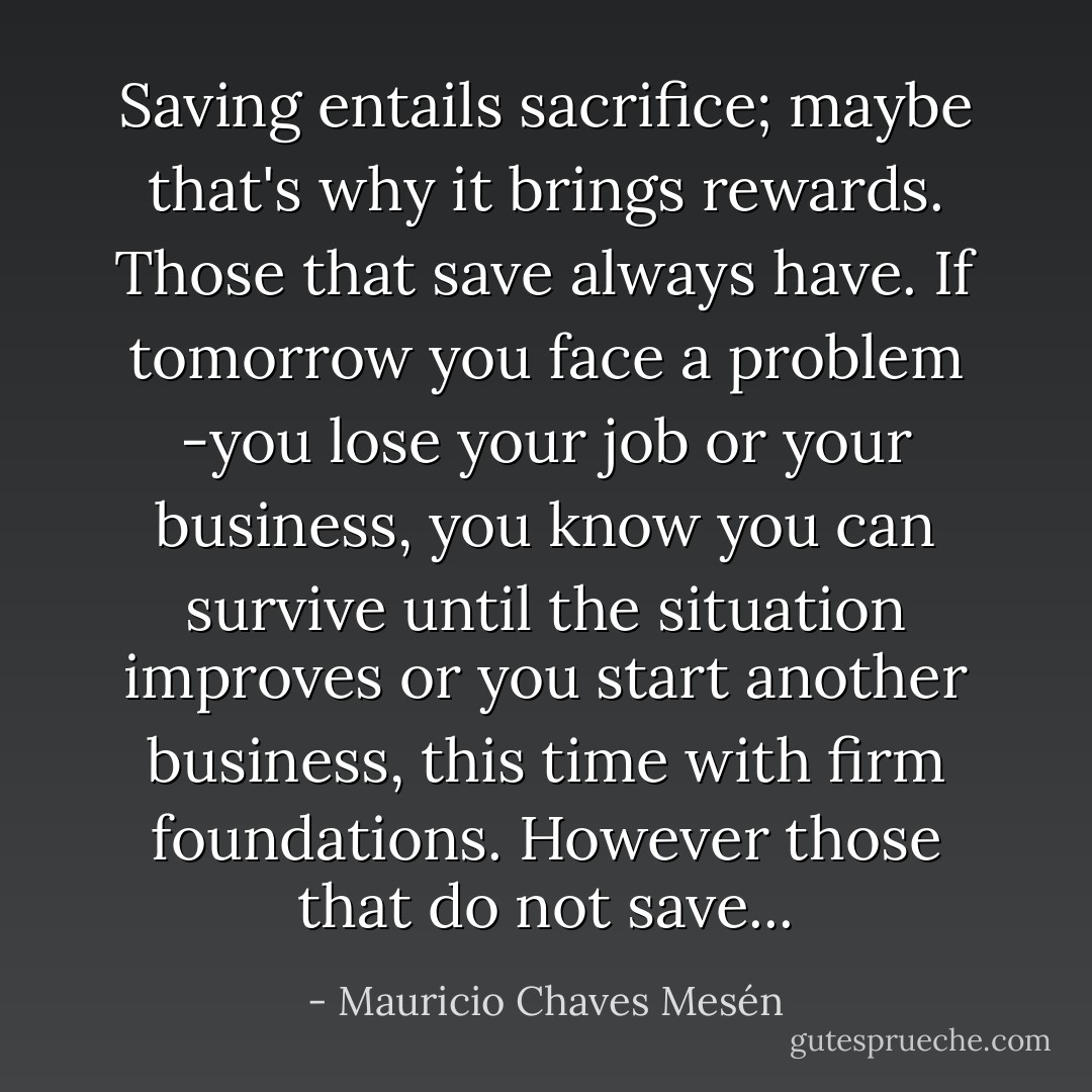 Saving entails sacrifice; maybe that's why it brings rewards. Those that save always have. If tomorrow you face a problem -you lose your job or your business, you know you can survive until the situation improves or you start another business, this time with firm foundations. However those that do not save... - Mauricio Chaves Mesén