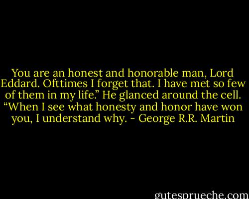 You are an honest and honorable man, Lord Eddard. Ofttimes I forget that. I have met so few of them in my life.” He glanced around the cell. “When I see what honesty and honor have won you, I understand why. - George R.R. Martin