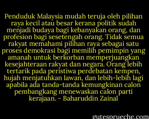 Penduduk Malaysia mudah teruja oleh pilihan raya kecil atau besar kerana politik sudah menjadi budaya bagi kebanyakan orang, dan profesion bagi sesetengah orang. Tidak semua rakyat memahami pilihan raya sebagai satu proses demokrasi bagi memilih pemimpin yang amanah untuk berkorban memperjuangkan kesejahteraan rakyat dan negara. Orang lebih tertarik pada peristiwa perdebatan kempen, hujah menjatuhkan lawan, dan lebih-lebih lagi apabila ada tanda-tanda kemungkinan calon pembangkang menewaskan calon parti kerajaan. - Baharuddin Zainal