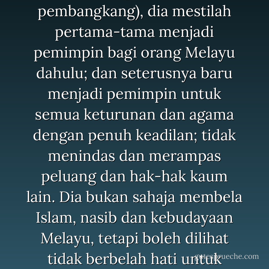 Pemimpin politik Melayu itu, di mana jua duduknya (baik dalam BN ataupun dalam pembangkang), dia mestilah pertama-tama menjadi pemimpin bagi orang Melayu dahulu; dan seterusnya baru menjadi pemimpin untuk semua keturunan dan agama dengan penuh keadilan; tidak menindas dan merampas peluang dan hak-hak kaum lain. Dia bukan sahaja membela Islam, nasib dan kebudayaan Melayu, tetapi boleh dilihat tidak berbelah hati untuk membela kepentingan Islam serta Melayu. - Baharuddin Zainal