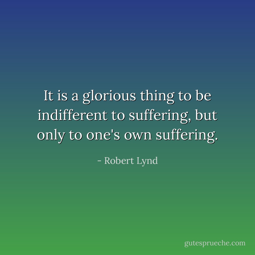 It is a glorious thing to be indifferent to suffering, but only to one's own suffering. - Robert Lynd
