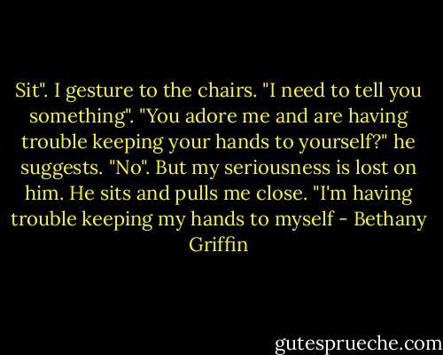 Sit". I gesture to the chairs.<br />"I need to tell you something".<br />"You adore me and are having trouble keeping your hands to yourself?" he suggests.<br />"No". But my seriousness is lost on him.<br />He sits and pulls me close. "I'm having trouble keeping my hands to myself - Bethany Griffin