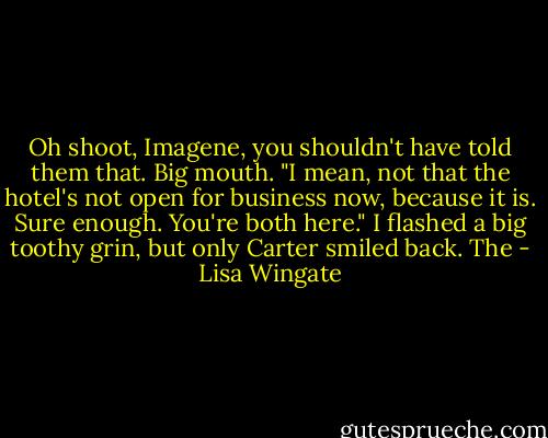 Oh shoot, Imagene, you shouldn't have told them that. Big mouth. "I mean, not that the hotel's not open for business now, because it is. Sure enough. You're both here." I flashed a big toothy grin, but only Carter smiled back. The - Lisa Wingate