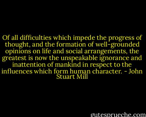 Of all difficulties which impede the progress of thought, and the formation of well-grounded opinions on life and social arrangements, the greatest is now the unspeakable ignorance and inattention of mankind in respect to the influences which form human character. - John Stuart Mill