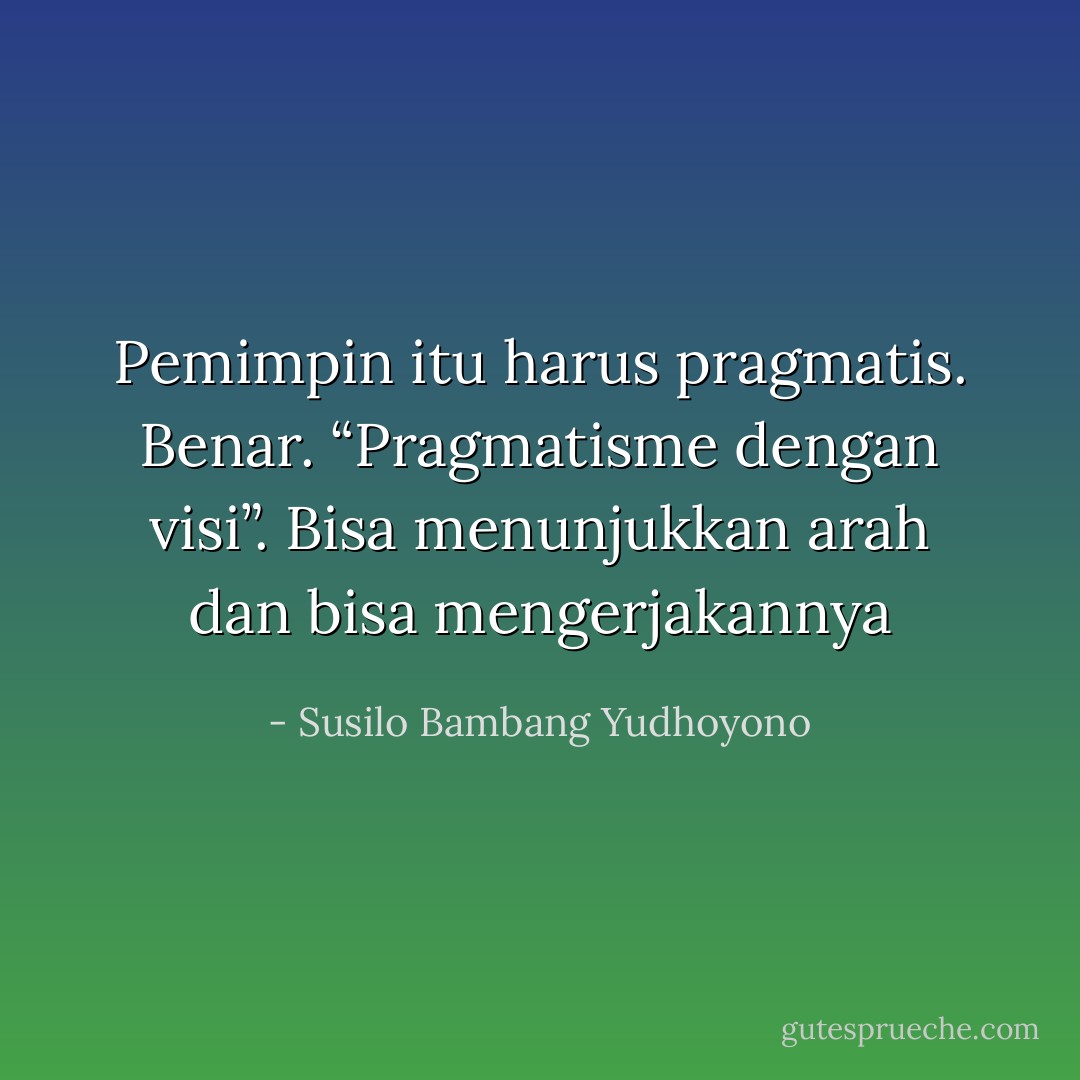 Pemimpin itu harus pragmatis. Benar. “Pragmatisme dengan visi”. Bisa menunjukkan arah dan bisa mengerjakannya - Susilo Bambang Yudhoyono