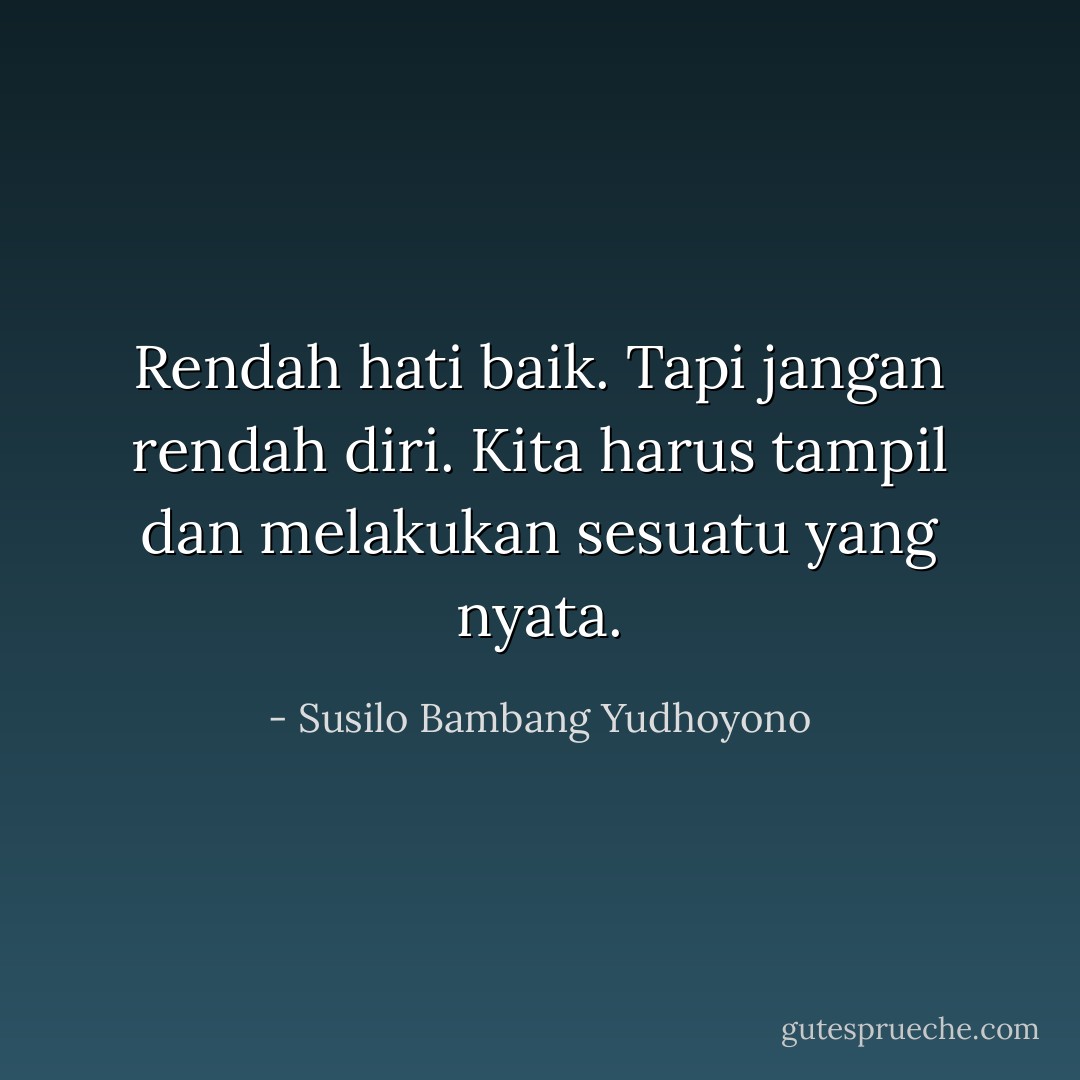 Rendah hati baik. Tapi jangan rendah diri. Kita harus tampil dan melakukan sesuatu yang nyata. - Susilo Bambang Yudhoyono