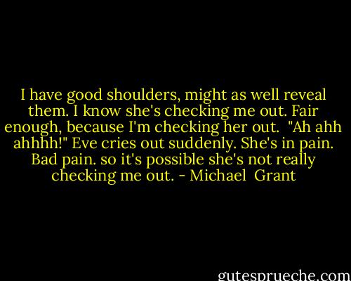 I have good shoulders, might as well reveal them. I know she's checking me out. Fair enough, because I'm checking her out. <br />"Ah ahh ahhhh!"<br />Eve cries out suddenly. She's in pain. Bad pain. so it's possible she's not really checking me out. - Michael  Grant