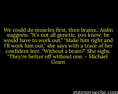 We could do muscles first, then brains,: Aislin suggests.<br />"It's not all genetic, you know: he would have to work out."<br />"Make him right and I'll work him out," she says with a trace of her confident leer.<br />"Without a brain?"<br />She sighs. "They're better off without one. - Michael  Grant
