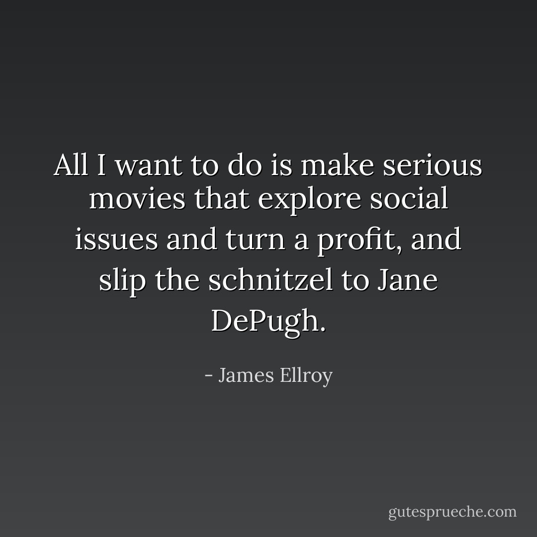 All I want to do is make serious movies that explore social issues and turn a profit, and slip the schnitzel to Jane DePugh. - James Ellroy