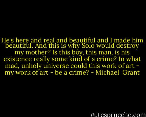 He's here and real and beautiful and I made him beautiful. And this is why Solo would destroy my mother? Is this boy, this man, is his existence really some kind of a crime?<br />In what mad, unholy universe could this work of art - my work of art - be a crime? - Michael  Grant