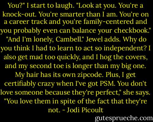 You?" I start to laugh. "Look at you. You're a knock-out. You're smarter than I am. You're on a career track and you're family-centered and you probably even can balance your checkbook."<br /><br />"And I'm lonely, Cambell." Jewel adds. Why do you think I had to learn to act so independent? I also get mad too quickly, and I hog the covers, and my second toe is longer than my big one. My hair has its own zipcode. Plus, I get certifiably crazy when I've got PSM. You don't love someone because they're perfect," she says. "You love them in spite of the fact that they're not. - Jodi Picoult