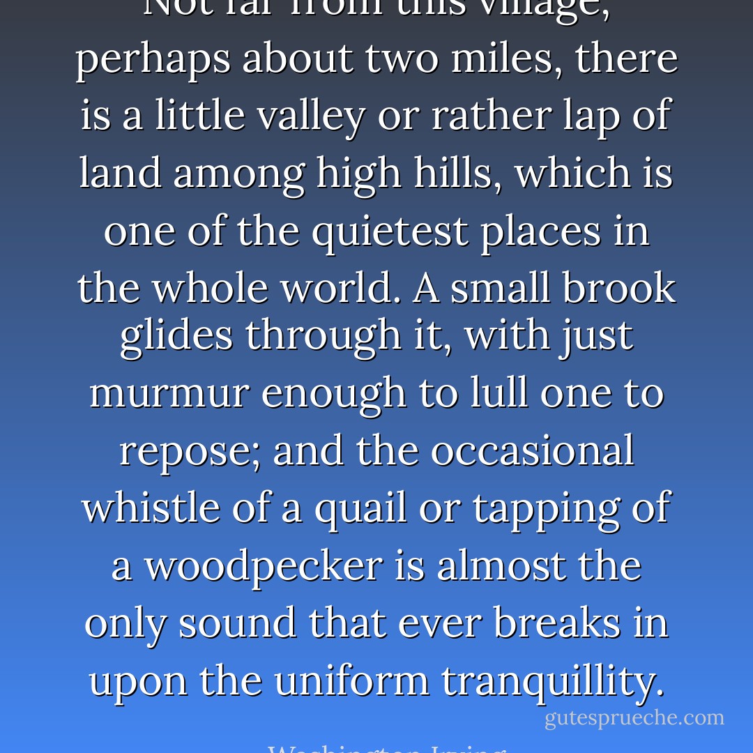 Not far from this village, perhaps about two miles, there is a little valley or rather lap of land among high hills, which is one of the quietest places in the whole world. A small brook glides through it, with just murmur enough to lull one to repose; and the occasional whistle of a quail or tapping of a woodpecker is almost the only sound that ever breaks in upon the uniform tranquillity. - Washington Irving