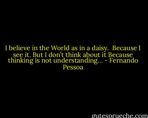 I believe in the World as in a daisy. <br />Because I see it. But I don’t think about it<br />Because thinking is not understanding… - Fernando Pessoa