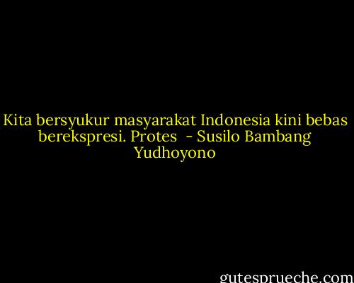 Kita bersyukur masyarakat Indonesia kini bebas berekspresi. Protes  - Susilo Bambang Yudhoyono