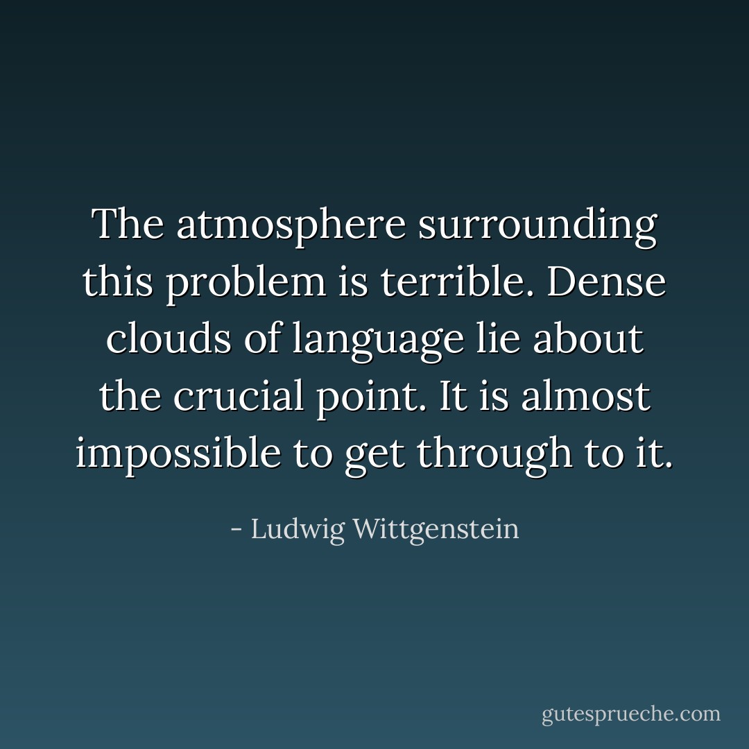 The atmosphere surrounding this problem is terrible. Dense clouds of language lie about the crucial point. It is almost impossible to get through to it. - Ludwig Wittgenstein