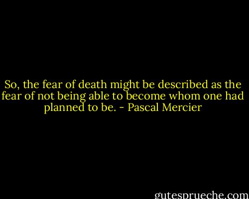 So, the fear of death might be described as the fear of not being able to become whom one had planned to be. - Pascal Mercier