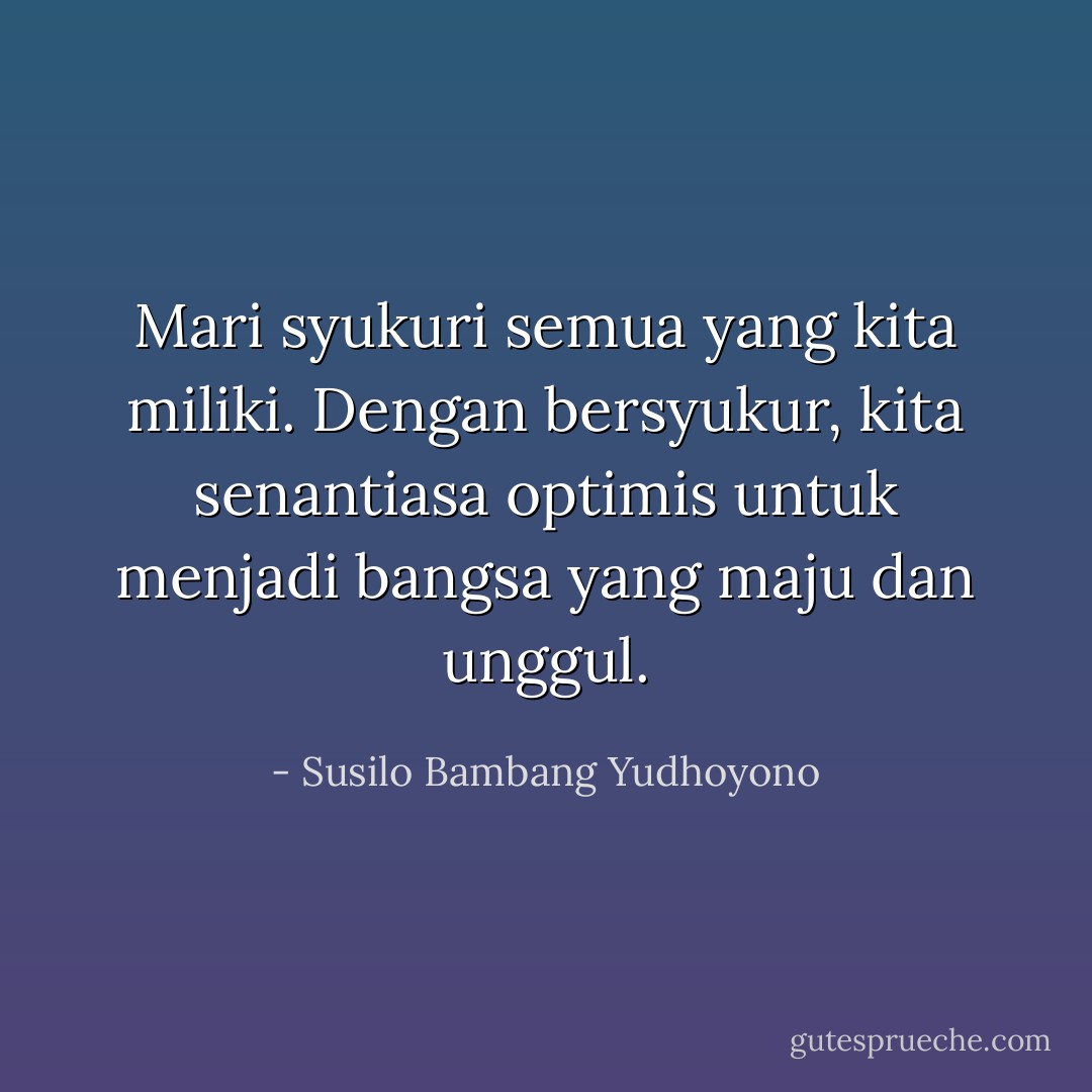 Mari syukuri semua yang kita miliki. Dengan bersyukur, kita senantiasa optimis untuk menjadi bangsa yang maju dan unggul. - Susilo Bambang Yudhoyono