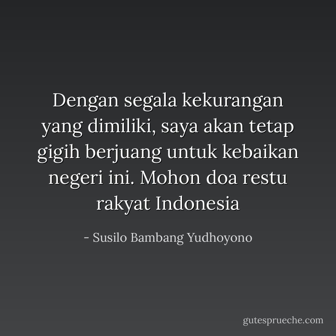 Dengan segala kekurangan yang dimiliki, saya akan tetap gigih berjuang untuk kebaikan negeri ini. Mohon doa restu rakyat Indonesia - Susilo Bambang Yudhoyono