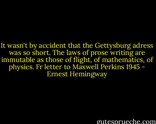 It wasn't by accident that the Gettysburg adress was so short. The laws of prose writing are immutable as those of flight, of mathematics, of physics. Fr letter to Maxwell Perkins 1945 - Ernest Hemingway