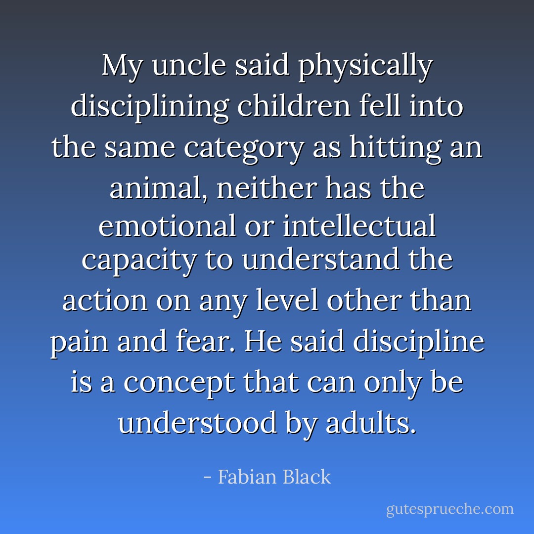 My uncle said physically disciplining children fell into the same category as hitting an animal, neither has the emotional or intellectual capacity to understand the action on any level other than pain and fear. He said discipline is a concept that can only be understood by adults. - Fabian Black