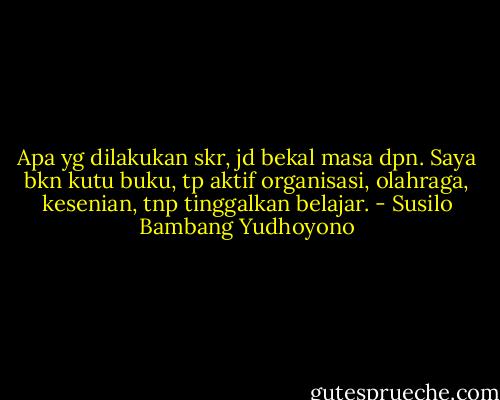 Apa yg dilakukan skr, jd bekal masa dpn. Saya bkn kutu buku, tp aktif organisasi, olahraga, kesenian, tnp tinggalkan belajar. - Susilo Bambang Yudhoyono