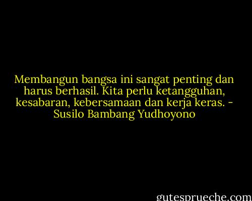 Membangun bangsa ini sangat penting dan harus berhasil. Kita perlu ketangguhan, kesabaran, kebersamaan dan kerja keras. - Susilo Bambang Yudhoyono